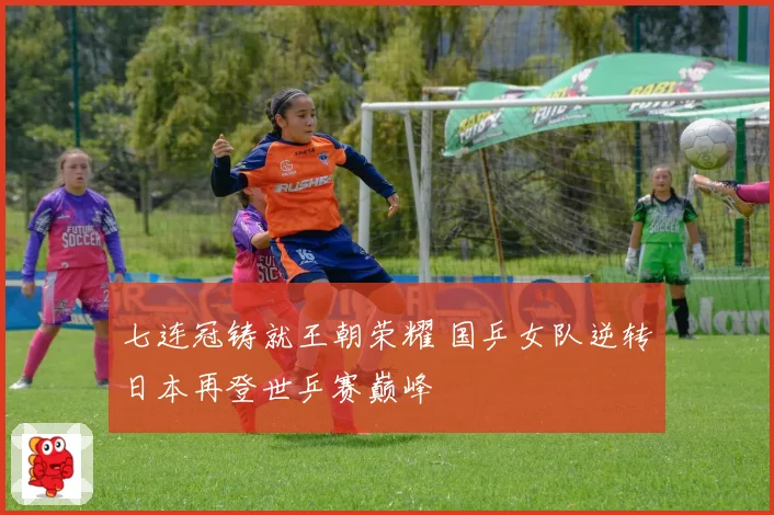 七连冠铸就王朝荣耀 国乒女队逆转日本再登世乒赛巅峰