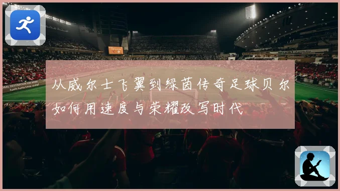 从威尔士飞翼到绿茵传奇足球贝尔如何用速度与荣耀改写时代