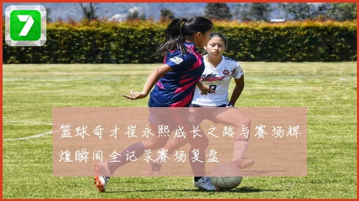 篮球奇才崔永熙成长之路与赛场辉煌瞬间全记录赛场复盘