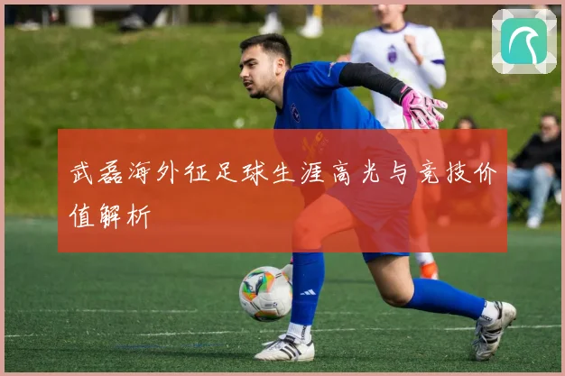 武磊海外征足球生涯高光与竞技价值解析