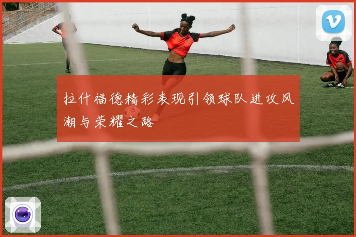 拉什福德精彩表现引领球队进攻风潮与荣耀之路