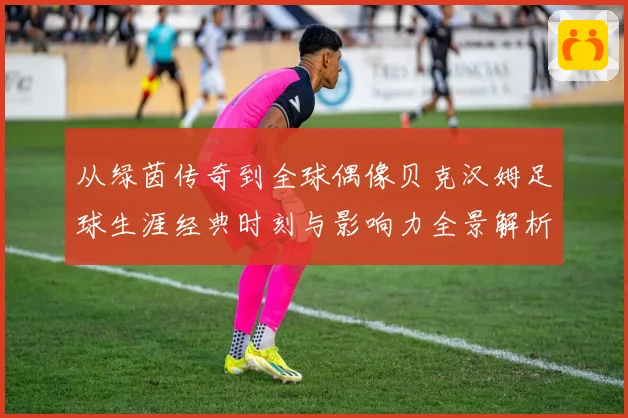 从绿茵传奇到全球偶像贝克汉姆足球生涯经典时刻与影响力全景解析