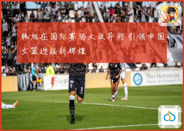 韩旭在国际赛场大放异彩 引领中国女篮迎接新辉煌