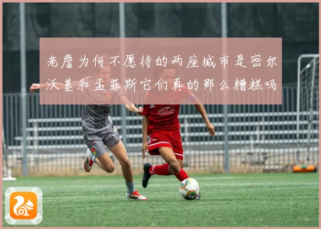 老詹为何不愿待的两座城市是密尔沃基和孟菲斯它们真的那么糟糕吗赛场复盘