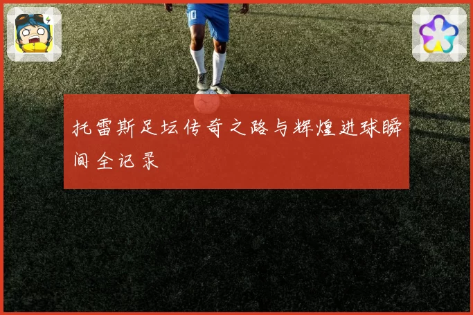托雷斯足坛传奇之路与辉煌进球瞬间全记录