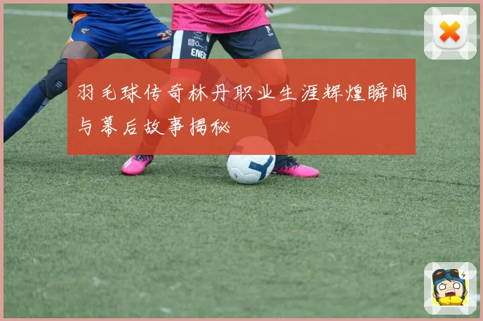 羽毛球传奇林丹职业生涯辉煌瞬间与幕后故事揭秘