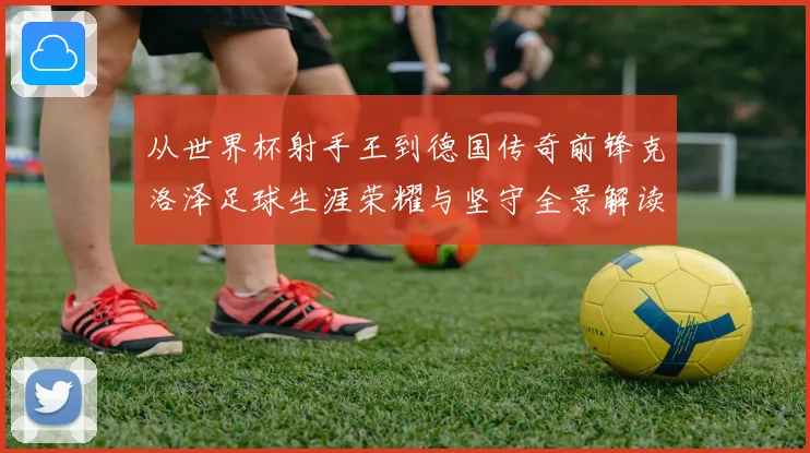 从世界杯射手王到德国传奇前锋克洛泽足球生涯荣耀与坚守全景解读