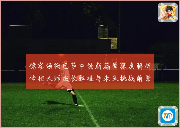 德容领衔巴萨中场新篇章深度解析传控大师成长轨迹与未来挑战前景