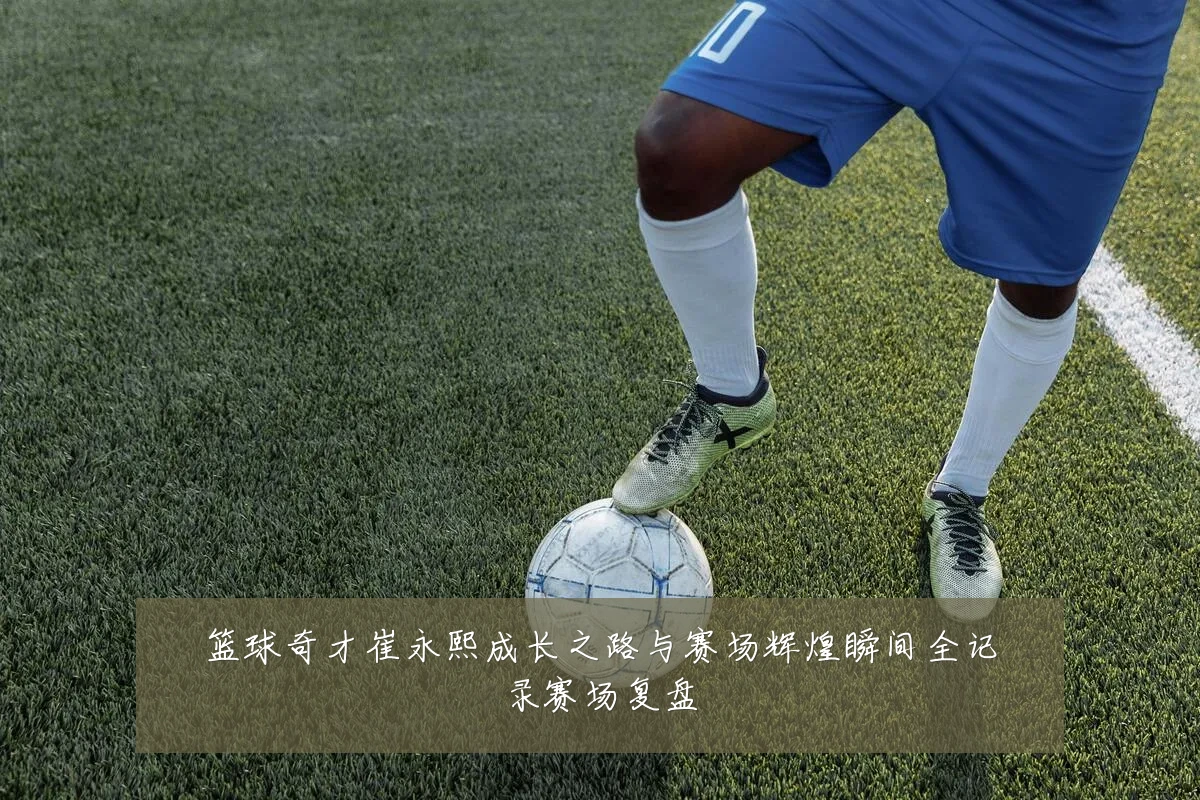 篮球奇才崔永熙成长之路与赛场辉煌瞬间全记录赛场复盘