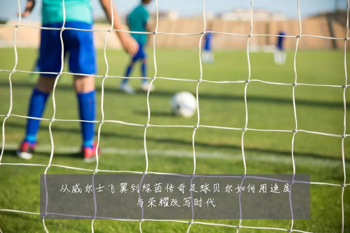 从威尔士飞翼到绿茵传奇足球贝尔如何用速度与荣耀改写时代